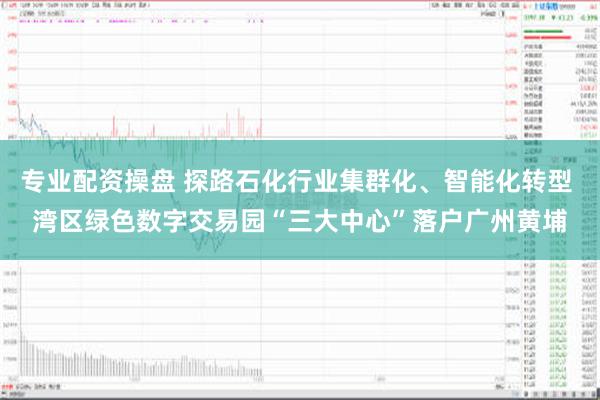 专业配资操盘 探路石化行业集群化、智能化转型 湾区绿色数字交易园“三大中心”落户广州黄埔