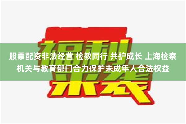 股票配资非法经营 检教同行 共护成长 上海检察机关与教育部门合力保护未成年人合法权益