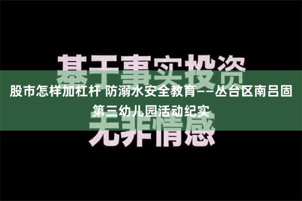 股市怎样加杠杆 防溺水安全教育——丛台区南吕固第三幼儿园活动纪实