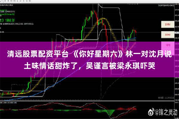 清远股票配资平台 《你好星期六》林一对沈月说土味情话甜炸了，吴谨言被梁永琪吓哭