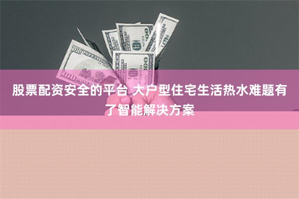 股票配资安全的平台 大户型住宅生活热水难题有了智能解决方案