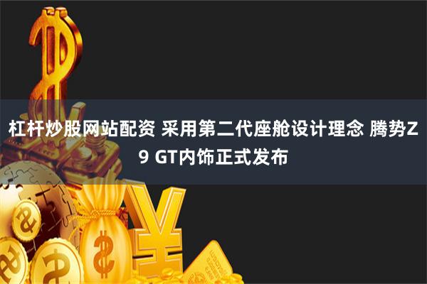 杠杆炒股网站配资 采用第二代座舱设计理念 腾势Z9 GT内饰正式发布