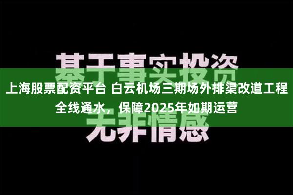 上海股票配资平台 白云机场三期场外排渠改道工程全线通水，保障2025年如期运营