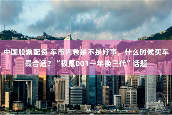 中国股票配资 车市内卷是不是好事，什么时候买车最合适？“极氪001一年换三代”话题