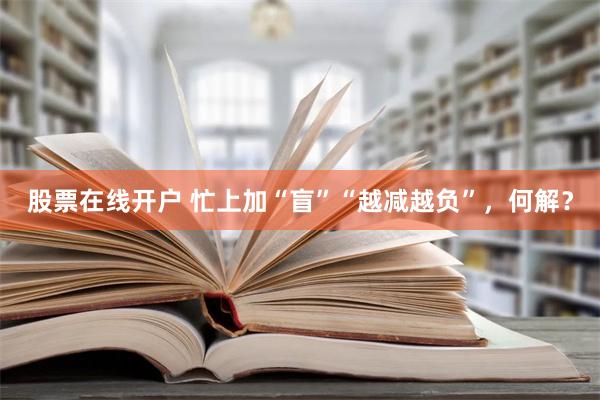 股票在线开户 忙上加“盲”“越减越负”，何解？