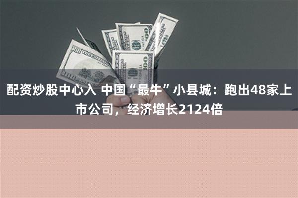 配资炒股中心入 中国“最牛”小县城：跑出48家上市公司，经济增长2124倍