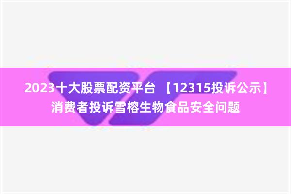 2023十大股票配资平台 【12315投诉公示】消费者投诉雪榕生物食品安全问题