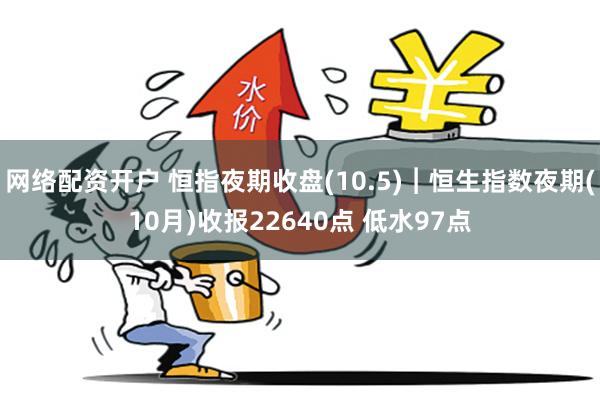 网络配资开户 恒指夜期收盘(10.5)︱恒生指数夜期(10月)收报22640点 低水97点