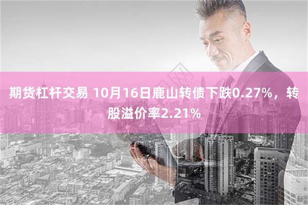 期货杠杆交易 10月16日鹿山转债下跌0.27%，转股溢价率2.21%