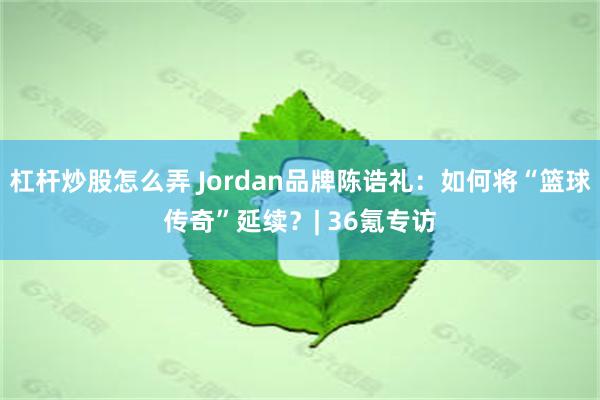 杠杆炒股怎么弄 Jordan品牌陈诰礼：如何将“篮球传奇”延续？| 36氪专访