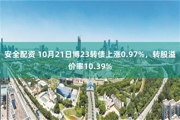 安全配资 10月21日博23转债上涨0.97%，转股溢价率10.39%