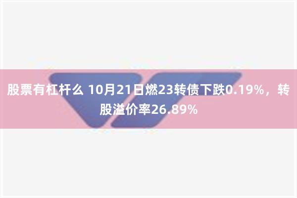 股票有杠杆么 10月21日燃23转债下跌0.19%，转股溢价率26.89%