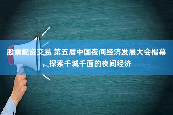 股票配资交易 第五届中国夜间经济发展大会揭幕，探索千城千面的夜间经济