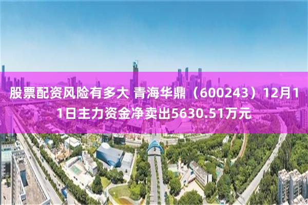 股票配资风险有多大 青海华鼎（600243）12月11日主力资金净卖出5630.51万元