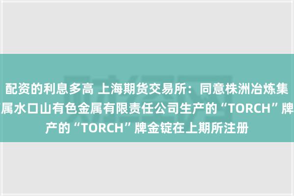 配资的利息多高 上海期货交易所：同意株洲冶炼集团股份有限公司下属水口山有色金属有限责任公司生产的“TORCH”牌金锭在上期所注册