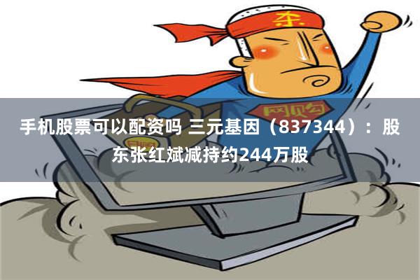 手机股票可以配资吗 三元基因（837344）：股东张红斌减持约244万股