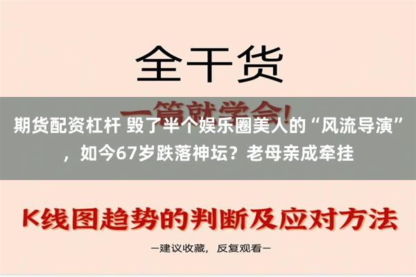 期货配资杠杆 毁了半个娱乐圈美人的“风流导演”，如今67岁跌落神坛？老母亲成牵挂